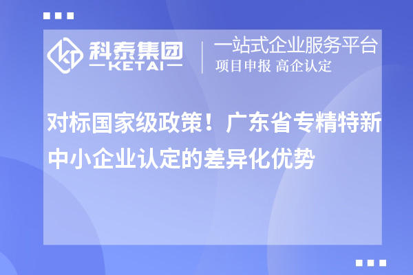 對(duì)標(biāo)國(guó)家級(jí)政策！廣東省專精特新中小企業(yè)認(rèn)定的差異化優(yōu)勢(shì)