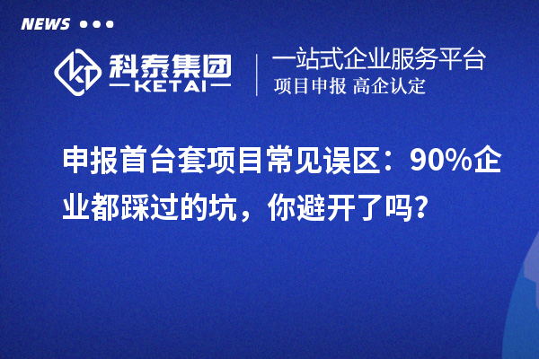 申報首臺套項目常見誤區(qū)：90% 企業(yè)都踩過的坑，你避開了嗎？