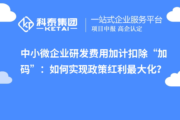 中小微企業(yè)研發(fā)費用加計扣除“加碼”：如何實現(xiàn)政策紅利最大化？