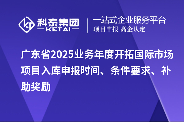廣東省2025業(yè)務年度開拓國際市場項目入庫申報時間、條件要求、補助獎勵