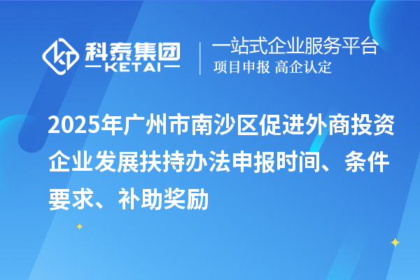 2025年廣州市南沙區(qū)促進(jìn)外商投資企業(yè)發(fā)展扶持辦法申報(bào)時(shí)間、條件要求、補(bǔ)助獎(jiǎng)勵(lì)