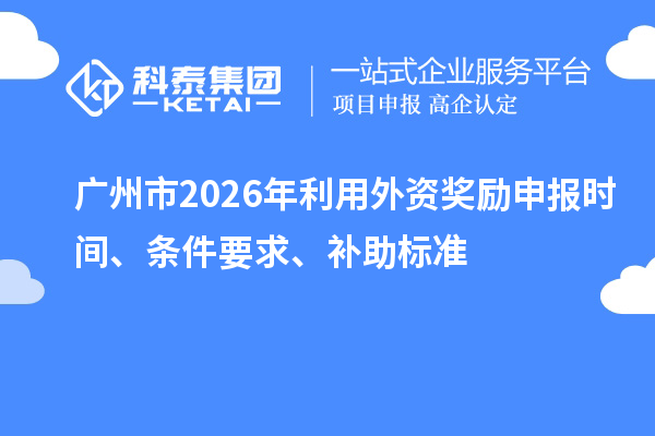 廣州市2026年利用外資獎勵申報時間、條件要求、補助標準