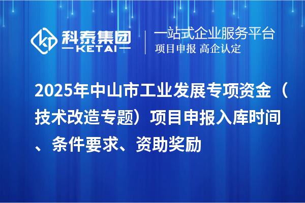 2025年中山市工業(yè)發(fā)展專項資金（技術(shù)改造專題）項目申報入庫時間、條件要求、資助獎勵