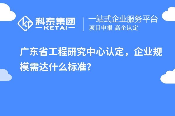 廣東省工程研究中心認(rèn)定，企業(yè)規(guī)模需達(dá)什么標(biāo)準(zhǔn)？