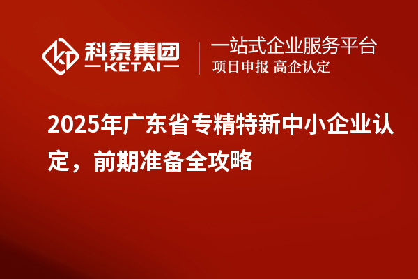 2025年廣東省專精特新中小企業(yè)認(rèn)定，前期準(zhǔn)備全攻略