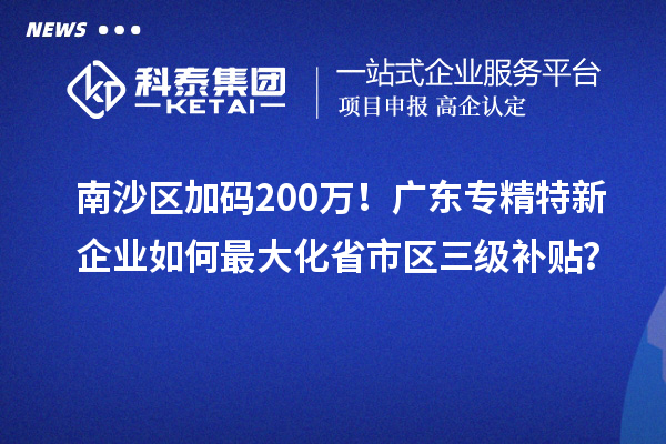 南沙區(qū)加碼200萬！廣東專精特新企業(yè)如何最大化省市區(qū)三級補貼？