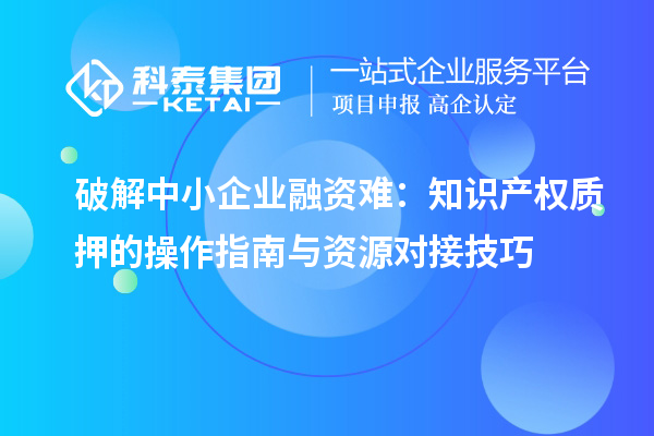 破解中小企業(yè)融資難：知識產(chǎn)權(quán)質(zhì)押的操作指南與資源對接技巧