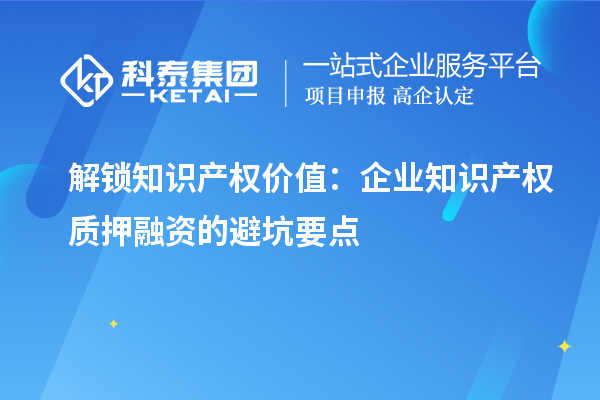 解鎖知識(shí)產(chǎn)權(quán)價(jià)值：企業(yè)知識(shí)產(chǎn)權(quán)質(zhì)押融資的避坑要點(diǎn)