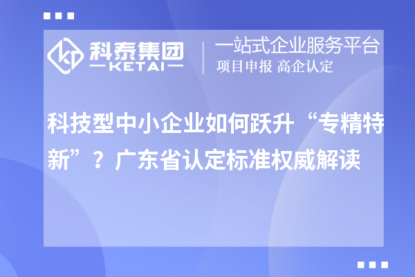 科技型中小企業(yè)如何躍升“專精特新”？廣東省認定標準權(quán)威解讀